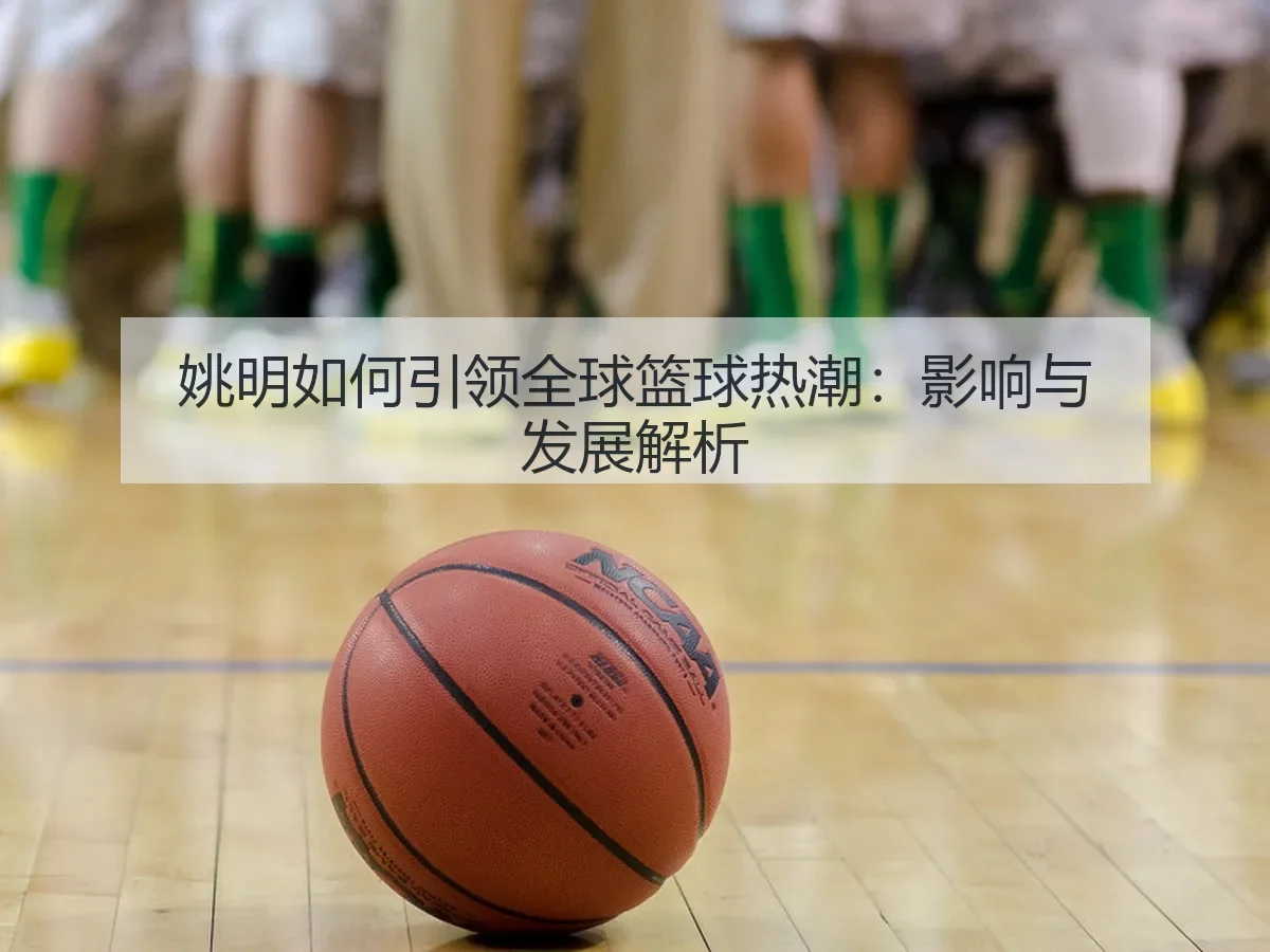 姚明如何引领全球篮球热潮：影响与发展解析