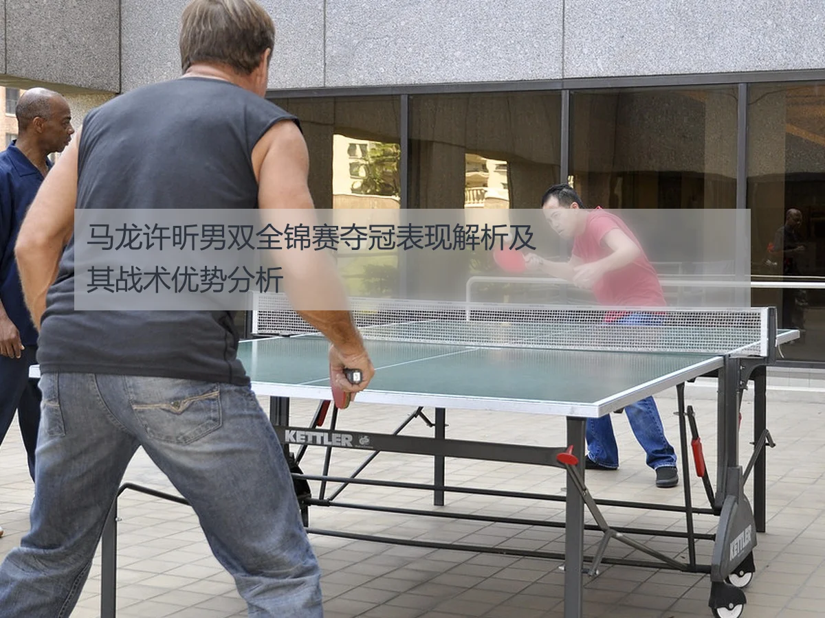马龙许昕男双全锦赛夺冠表现解析及其战术优势分析
